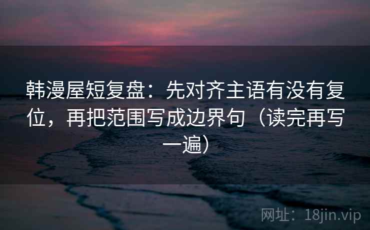 韩漫屋短复盘：先对齐主语有没有复位，再把范围写成边界句（读完再写一遍）