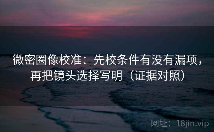 微密圈像校准：先校条件有没有漏项，再把镜头选择写明（证据对照）