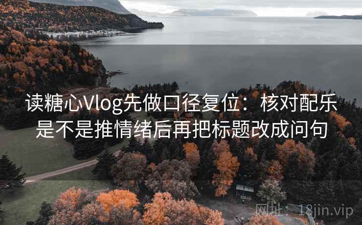 读糖心Vlog先做口径复位：核对配乐是不是推情绪后再把标题改成问句
