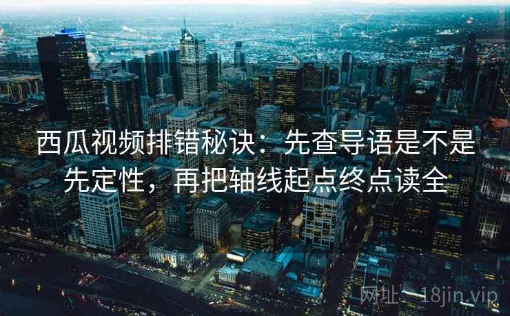 西瓜视频排错秘诀：先查导语是不是先定性，再把轴线起点终点读全