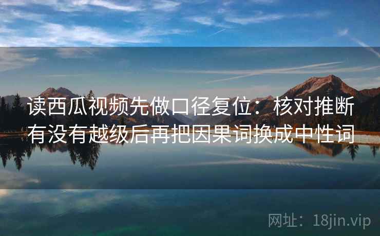 读西瓜视频先做口径复位：核对推断有没有越级后再把因果词换成中性词