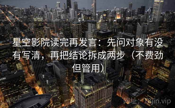 星空影院读完再发言：先问对象有没有写清，再把结论拆成两步（不费劲但管用）