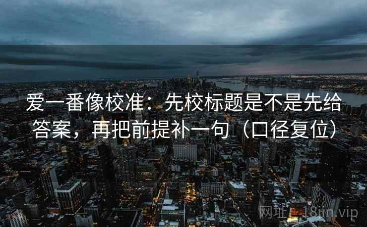 爱一番像校准：先校标题是不是先给答案，再把前提补一句（口径复位）