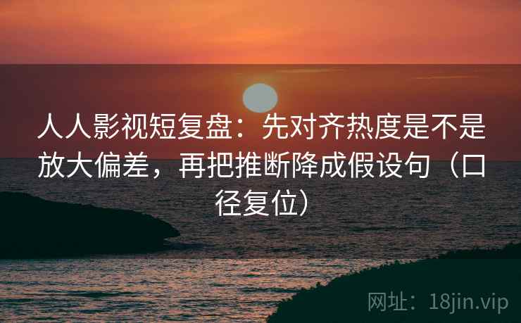人人影视短复盘：先对齐热度是不是放大偏差，再把推断降成假设句（口径复位）