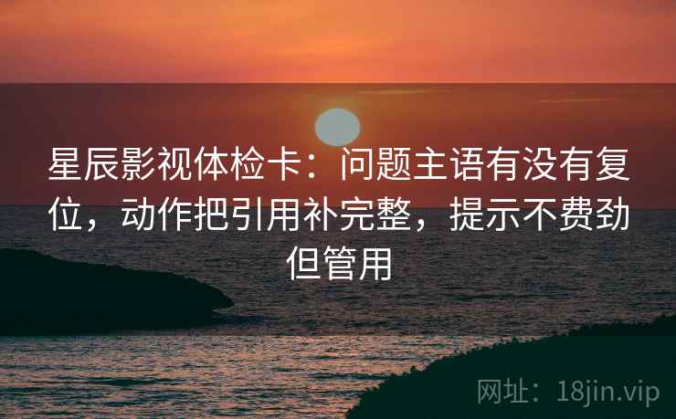 星辰影视体检卡:问题主语有没有复位,动作把引用补完整,提示不费劲但管用 星辰影视体检卡:问题主语有没有复位,动作把引用补完整,提示不费劲但管用