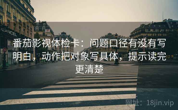 番茄影视体检卡:问题口径有没有写明白,动作把对象写具体,提示读完更清楚 番茄影视体检卡:问题口径有没有写明白,动作把对象写具体,提示读完更清楚