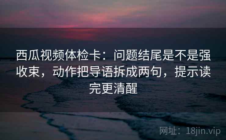 西瓜视频体检卡:问题结尾是不是强收束,动作把导语拆成两句,提示读完更清醒 西瓜视频体检卡:问题结尾是不是强收束,动作把导语拆成两句,提示读完更清醒