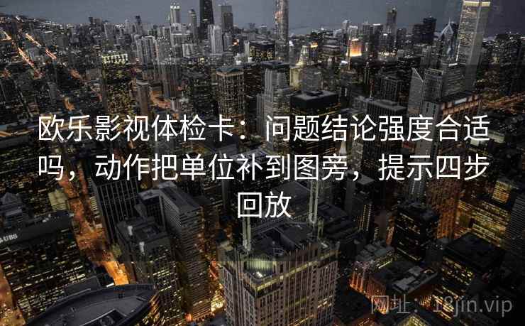 欧乐影视体检卡:问题结论强度合适吗,动作把单位补到图旁,提示四步回放 欧乐影视体检卡:问题结论强度合适吗,动作把单位补到图旁,提示四步回放