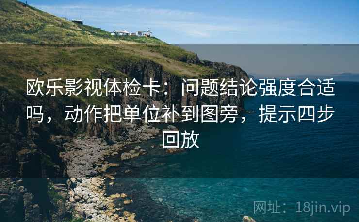 欧乐影视体检卡:问题结论强度合适吗,动作把单位补到图旁,提示四步回放 欧乐影视体检卡:问题结论强度合适吗,动作把单位补到图旁,提示四步回放