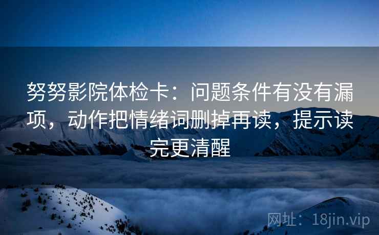 努努影院体检卡:问题条件有没有漏项,动作把情绪词删掉再读,提示读完更清醒 努努影院体检卡:问题条件有没有漏项,动作把情绪词删掉再读,提示读完更清醒