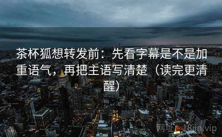 茶杯狐想转发前：先看字幕是不是加重语气，再把主语写清楚（读完更清醒）