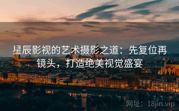 星辰影视的艺术摄影之道:先复位再镜头,打造绝美视觉盛宴 星辰影视的艺术摄影之道:先复位再镜头,打造绝美视觉盛宴