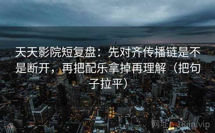 天天影院短复盘:先对齐传播链是不是断开,再把配乐拿掉再理解(把句子拉平) 天天影院短复盘:先对齐传播链是不是断开,再把配乐拿掉再理解(把句子拉平)