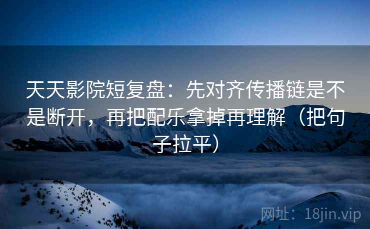 天天影院短复盘:先对齐传播链是不是断开,再把配乐拿掉再理解(把句子拉平) 天天影院短复盘:先对齐传播链是不是断开,再把配乐拿掉再理解(把句子拉平)