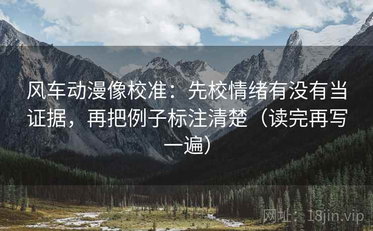 风车动漫像校准:先校情绪有没有当证据,再把例子标注清楚(读完再写一遍) 风车动漫像校准:先校情绪有没有当证据,再把例子标注清楚(读完再写一遍)