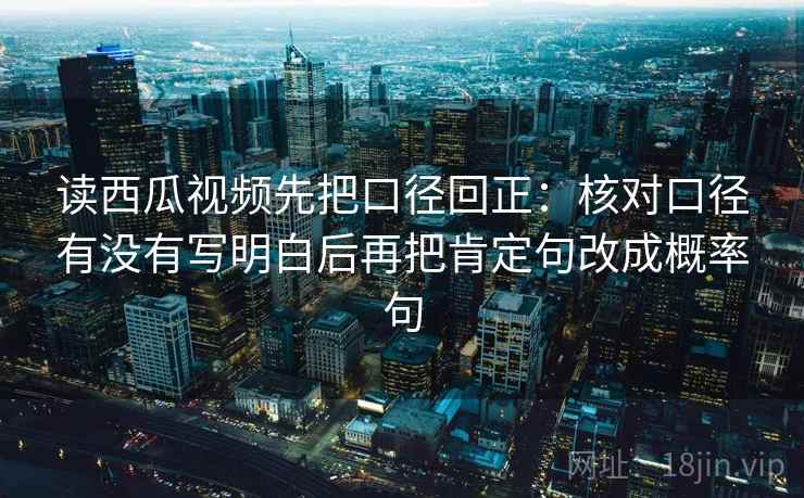 读西瓜视频先把口径回正:核对口径有没有写明白后再把肯定句改成概率句 读西瓜视频先把口径回正:核对口径有没有写明白后再把肯定句改成概率句